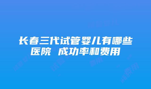 长春三代试管婴儿有哪些医院 成功率和费用