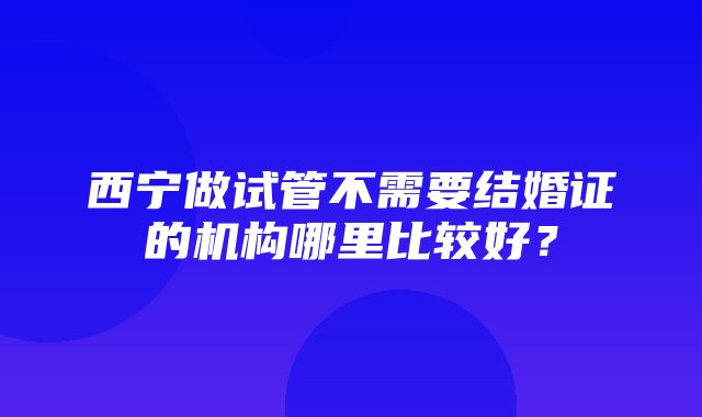 西宁做试管不需要结婚证的机构哪里比较好？