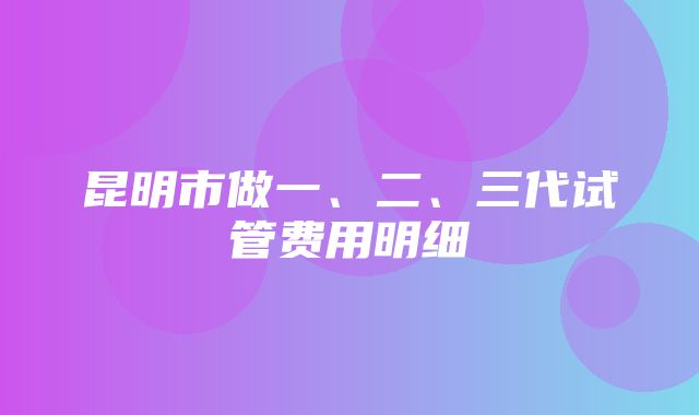 昆明市做一、二、三代试管费用明细