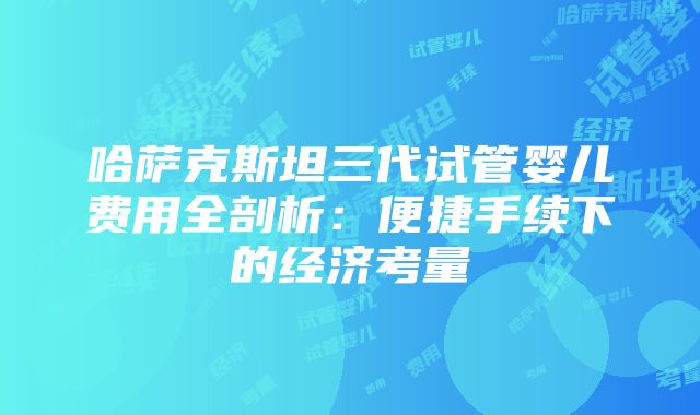 哈萨克斯坦三代试管婴儿费用全剖析：便捷手续下的经济考量