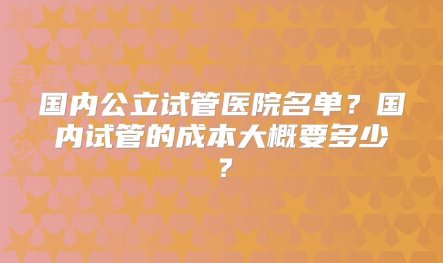 国内公立试管医院名单？国内试管的成本大概要多少？