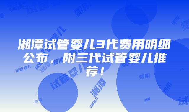 湘潭试管婴儿3代费用明细公布，附三代试管婴儿推荐！