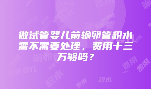 做试管婴儿前输卵管积水需不需要处理，费用十三万够吗？