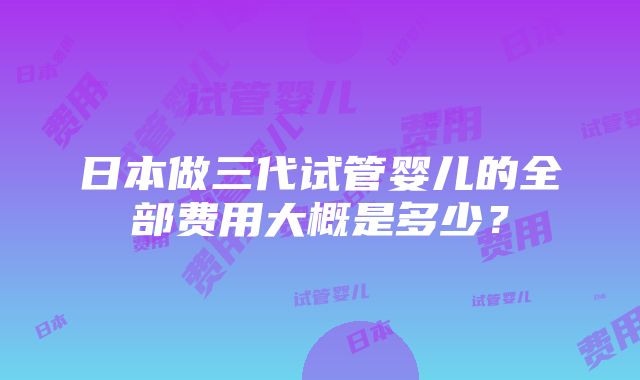 日本做三代试管婴儿的全部费用大概是多少？