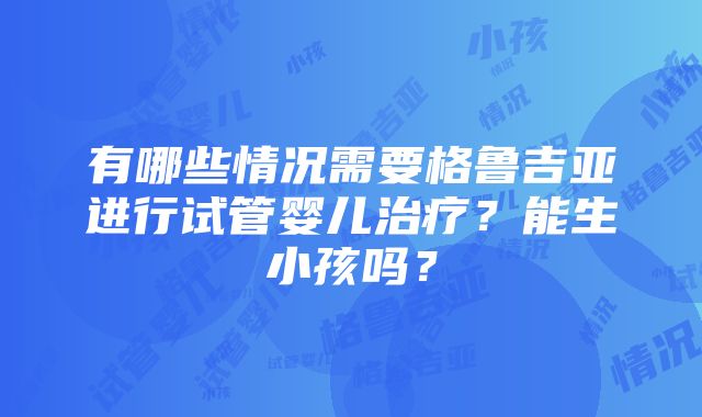 有哪些情况需要格鲁吉亚进行试管婴儿治疗？能生小孩吗？