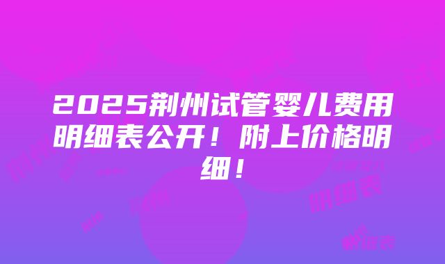 2025荆州试管婴儿费用明细表公开！附上价格明细！