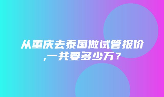 从重庆去泰国做试管报价,一共要多少万？