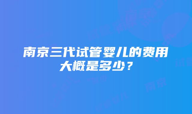 南京三代试管婴儿的费用大概是多少？