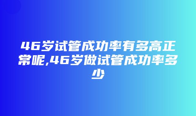 46岁试管成功率有多高正常呢,46岁做试管成功率多少