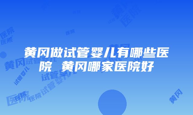 黄冈做试管婴儿有哪些医院 黄冈哪家医院好