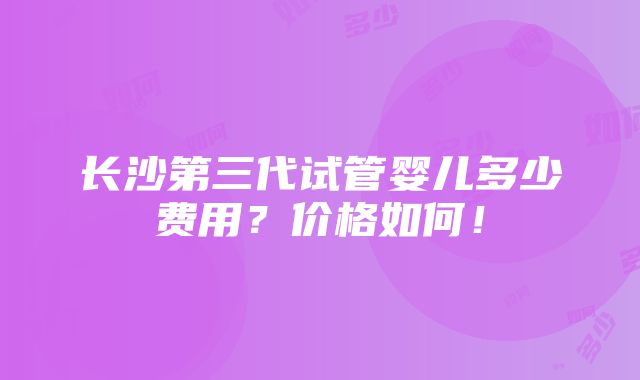 长沙第三代试管婴儿多少费用？价格如何！