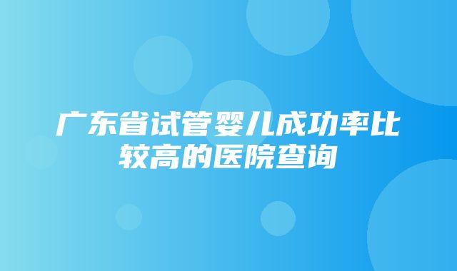 广东省试管婴儿成功率比较高的医院查询