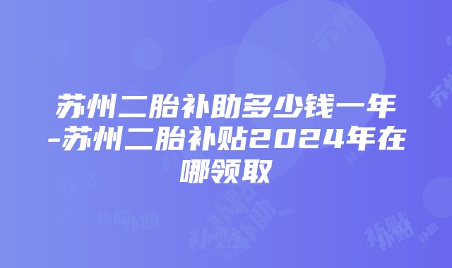 苏州二胎补助多少钱一年-苏州二胎补贴2024年在哪领取