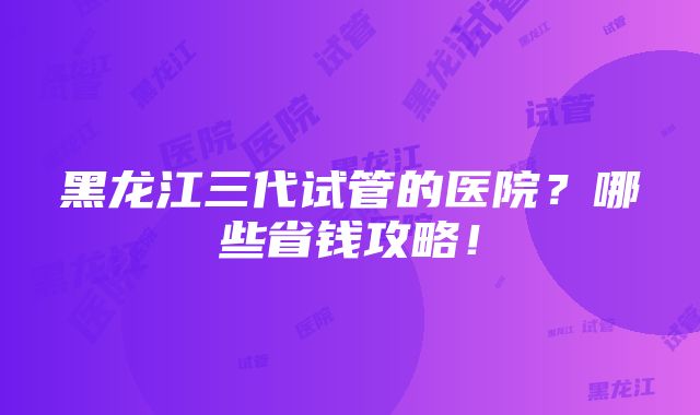 黑龙江三代试管的医院？哪些省钱攻略！