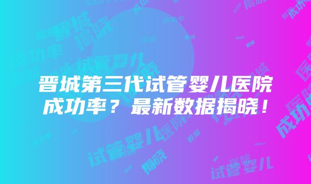 晋城第三代试管婴儿医院成功率？最新数据揭晓！