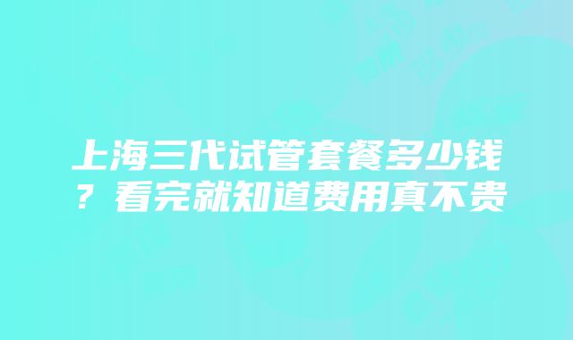 上海三代试管套餐多少钱？看完就知道费用真不贵