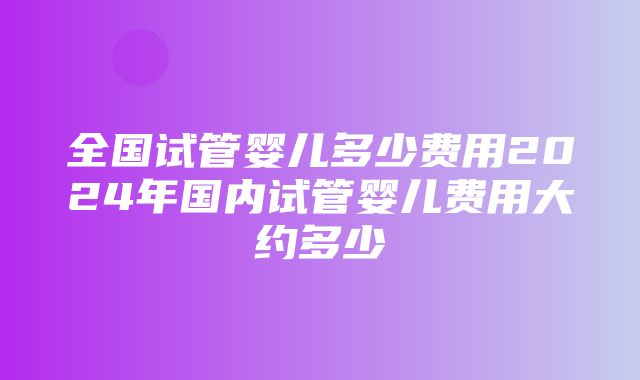 全国试管婴儿多少费用2024年国内试管婴儿费用大约多少