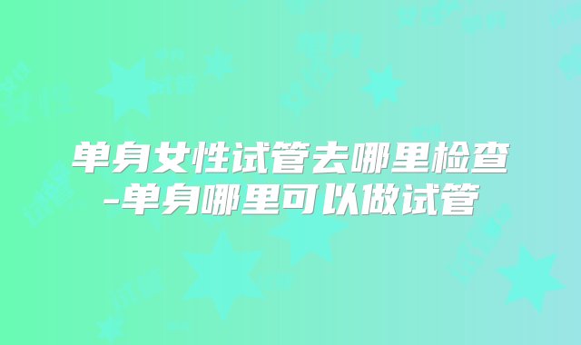 单身女性试管去哪里检查-单身哪里可以做试管