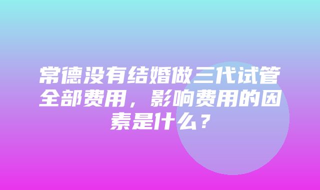 常德没有结婚做三代试管全部费用，影响费用的因素是什么？