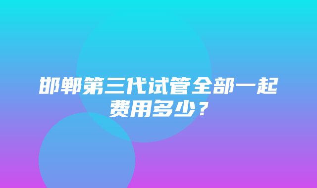 邯郸第三代试管全部一起费用多少？