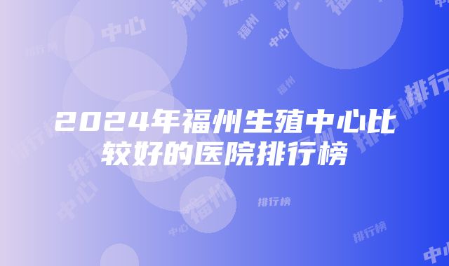 2024年福州生殖中心比较好的医院排行榜