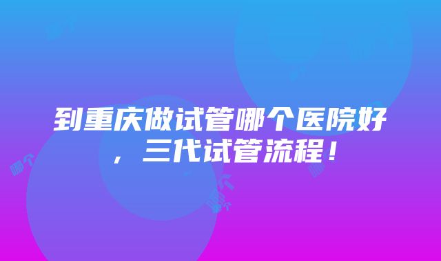 到重庆做试管哪个医院好，三代试管流程！