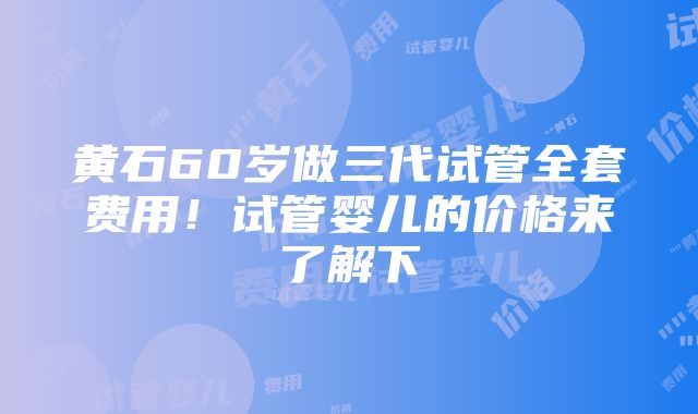 黄石60岁做三代试管全套费用！试管婴儿的价格来了解下