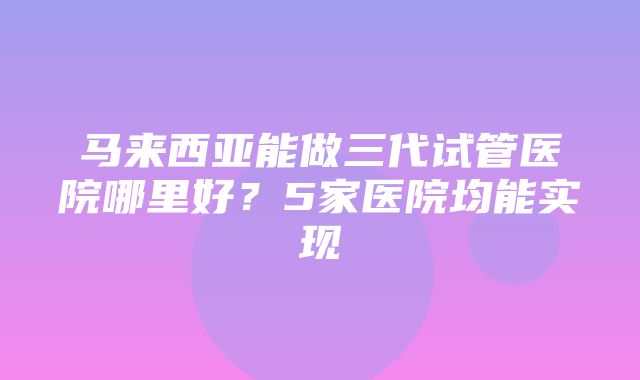 马来西亚能做三代试管医院哪里好？5家医院均能实现