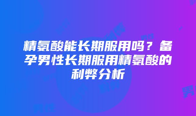 精氨酸能长期服用吗？备孕男性长期服用精氨酸的利弊分析