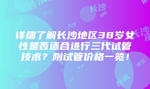 详细了解长沙地区38岁女性是否适合进行三代试管技术？附试管价格一览！