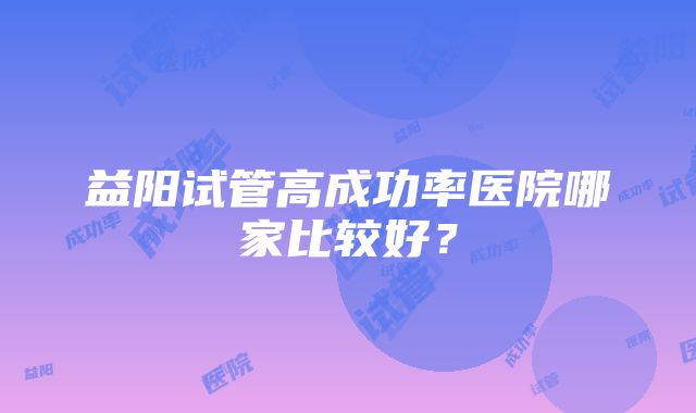 益阳试管高成功率医院哪家比较好？