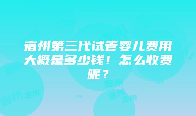 宿州第三代试管婴儿费用大概是多少钱！怎么收费呢？