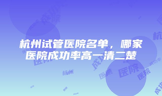 杭州试管医院名单，哪家医院成功率高一清二楚