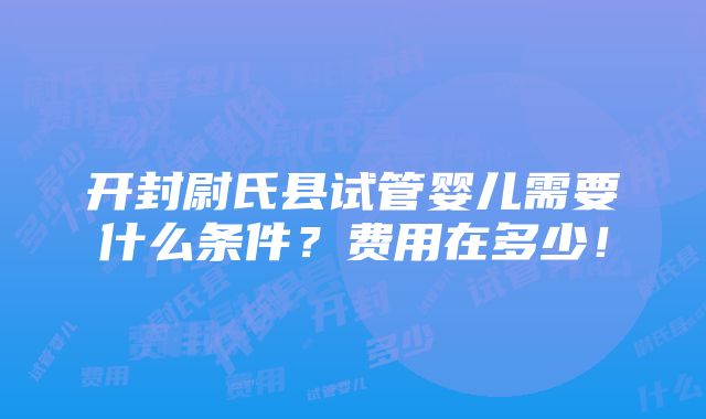 开封尉氏县试管婴儿需要什么条件？费用在多少！