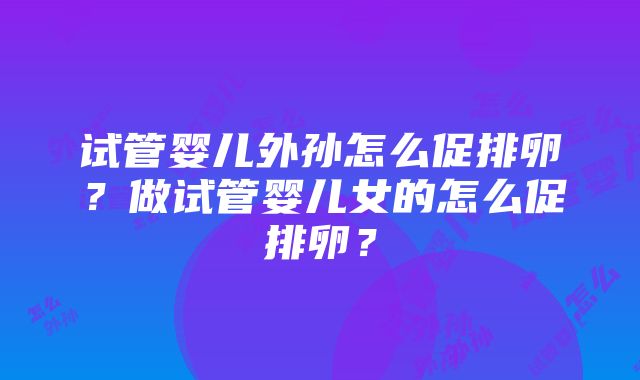 试管婴儿外孙怎么促排卵？做试管婴儿女的怎么促排卵？