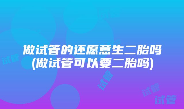 做试管的还愿意生二胎吗(做试管可以要二胎吗)