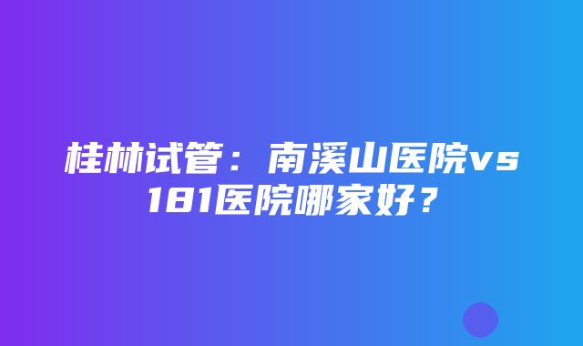 桂林试管：南溪山医院vs181医院哪家好？