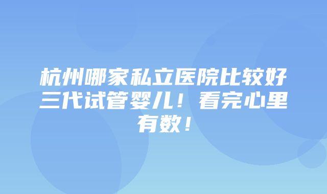 杭州哪家私立医院比较好三代试管婴儿！看完心里有数！