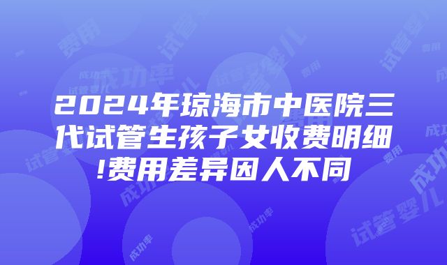 2024年琼海市中医院三代试管生孩子女收费明细!费用差异因人不同