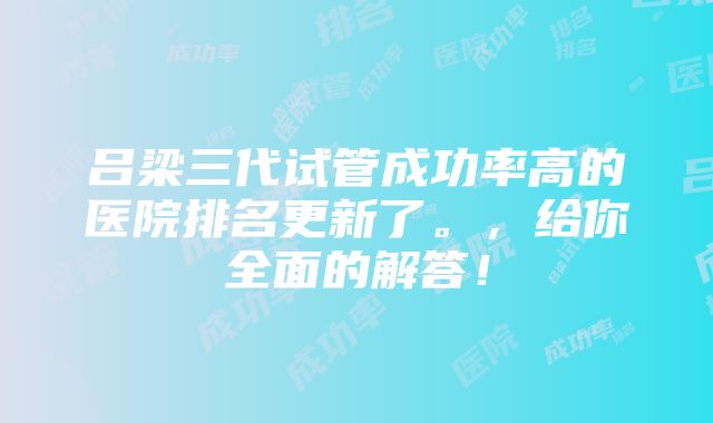 吕梁三代试管成功率高的医院排名更新了。，给你全面的解答！