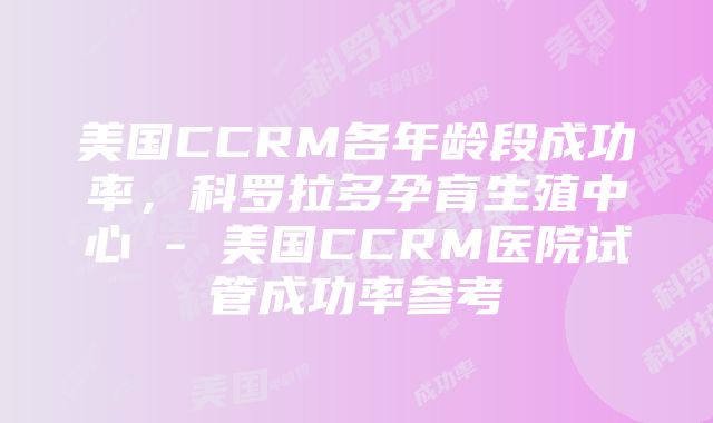 美国CCRM各年龄段成功率，科罗拉多孕育生殖中心 - 美国CCRM医院试管成功率参考