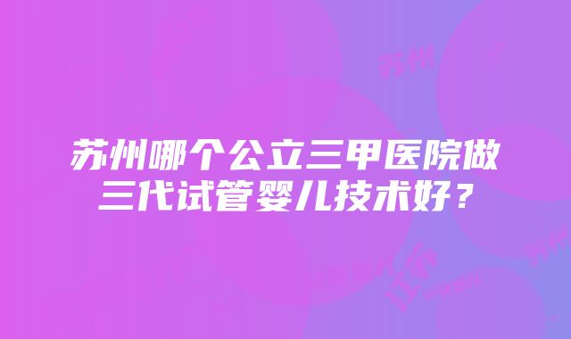 苏州哪个公立三甲医院做三代试管婴儿技术好？