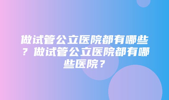 做试管公立医院都有哪些？做试管公立医院都有哪些医院？