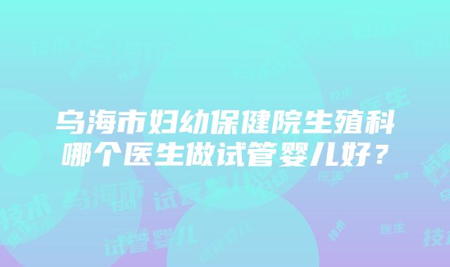 乌海市妇幼保健院生殖科哪个医生做试管婴儿好？