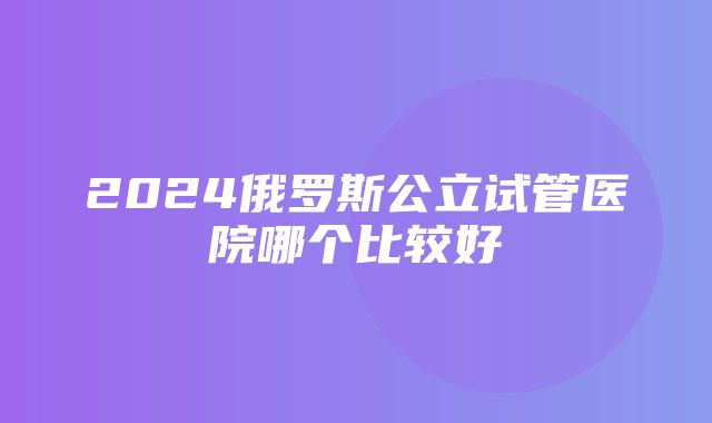 2024俄罗斯公立试管医院哪个比较好