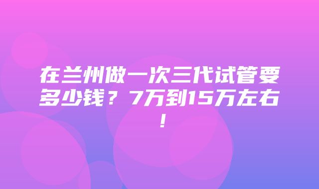 在兰州做一次三代试管要多少钱？7万到15万左右！