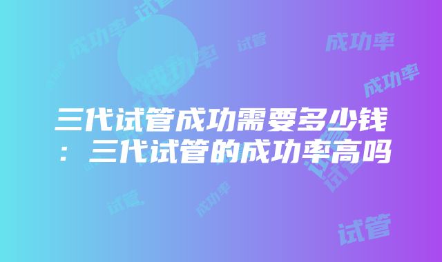 三代试管成功需要多少钱：三代试管的成功率高吗