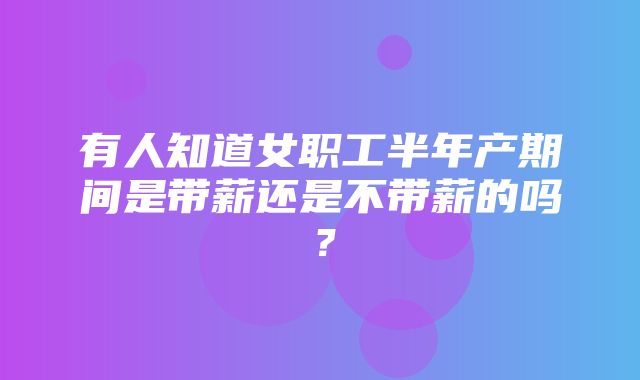 有人知道女职工半年产期间是带薪还是不带薪的吗？