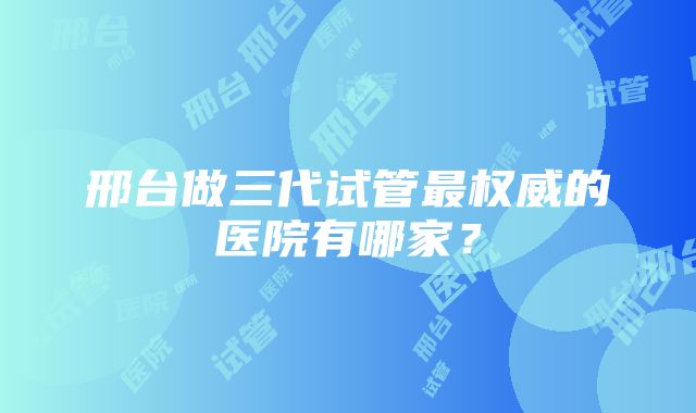 邢台做三代试管最权威的医院有哪家？