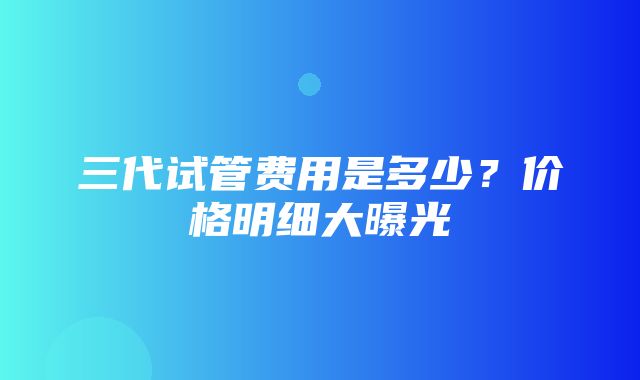 三代试管费用是多少？价格明细大曝光